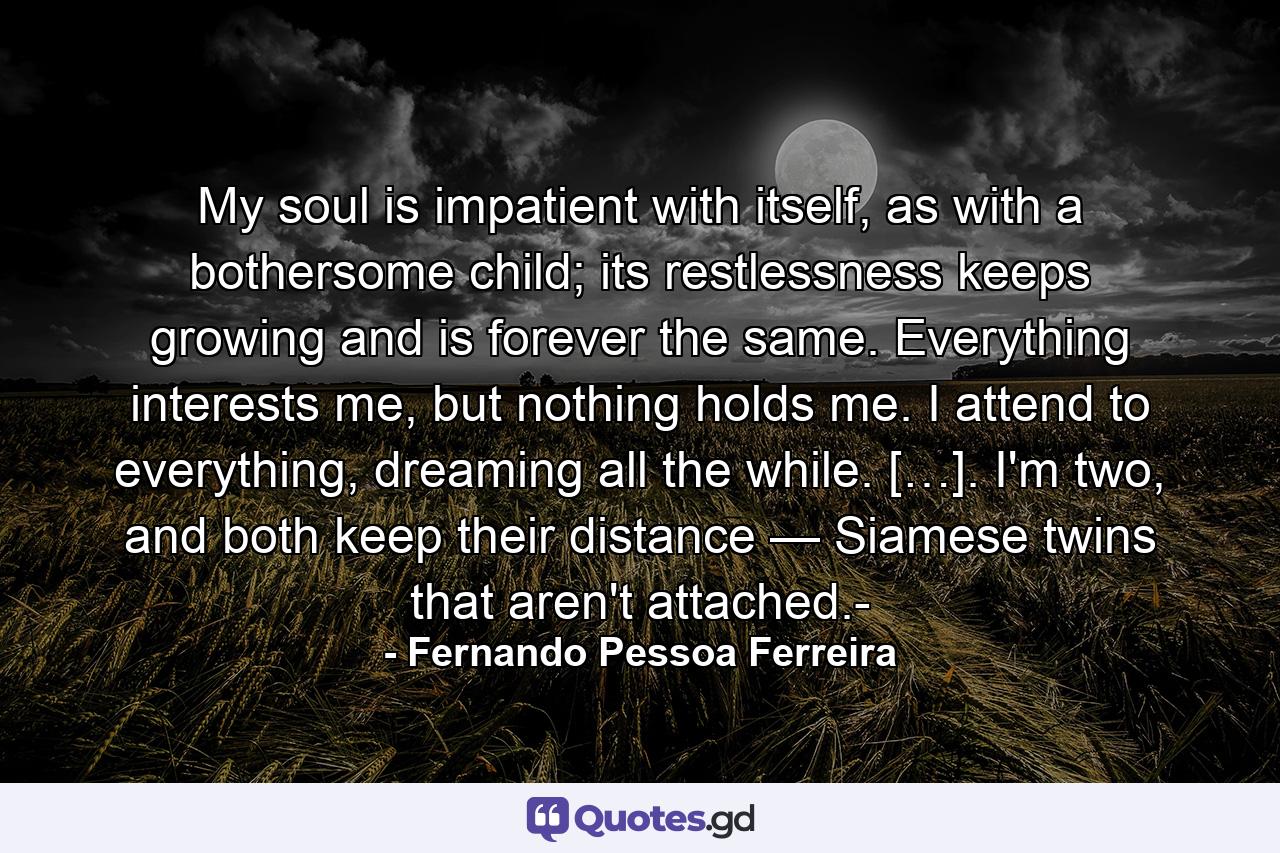 My soul is impatient with itself, as with a bothersome child; its restlessness keeps growing and is forever the same. Everything interests me, but nothing holds me. I attend to everything, dreaming all the while. […]. I'm two, and both keep their distance — Siamese twins that aren't attached.- - Quote by Fernando Pessoa Ferreira