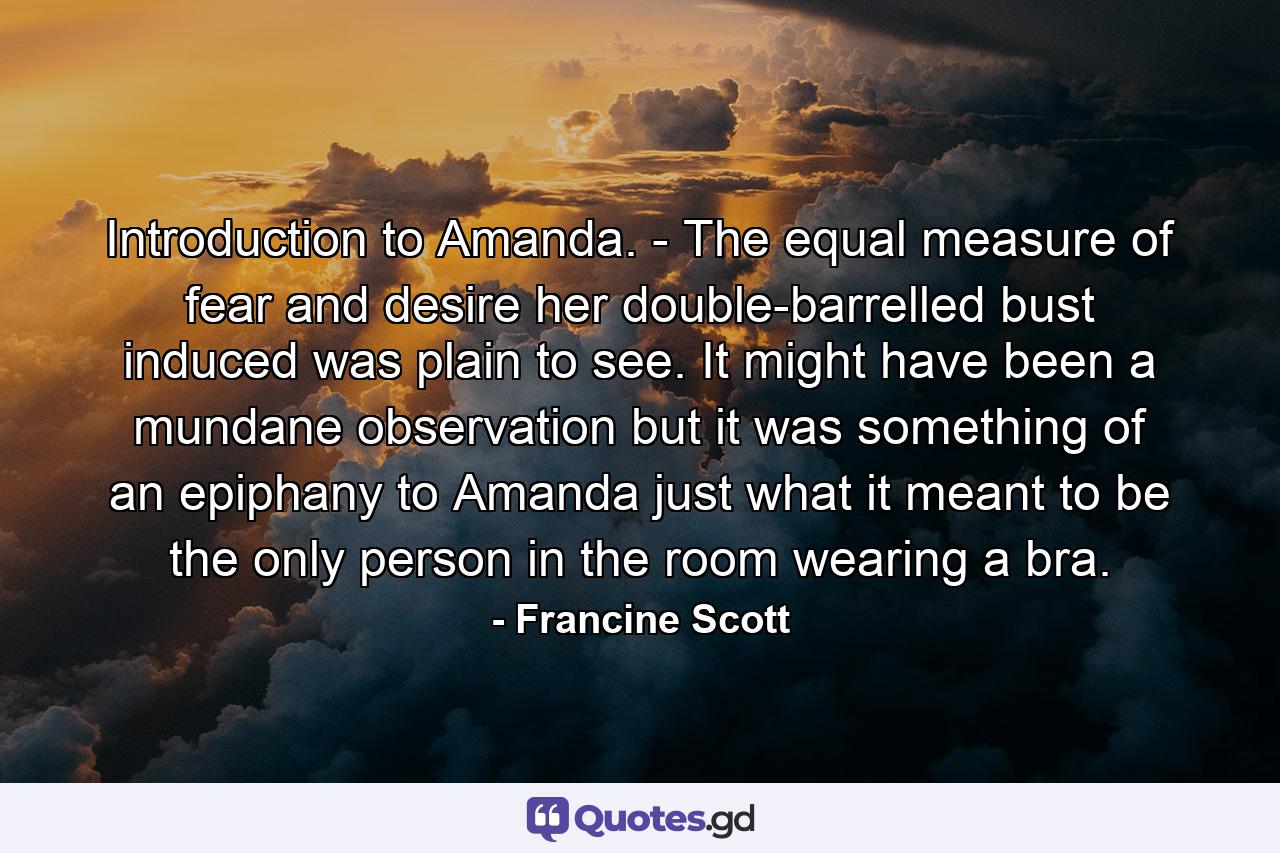 Introduction to Amanda. - The equal measure of fear and desire her double-barrelled bust induced was plain to see. It might have been a mundane observation but it was something of an epiphany to Amanda just what it meant to be the only person in the room wearing a bra. - Quote by Francine Scott