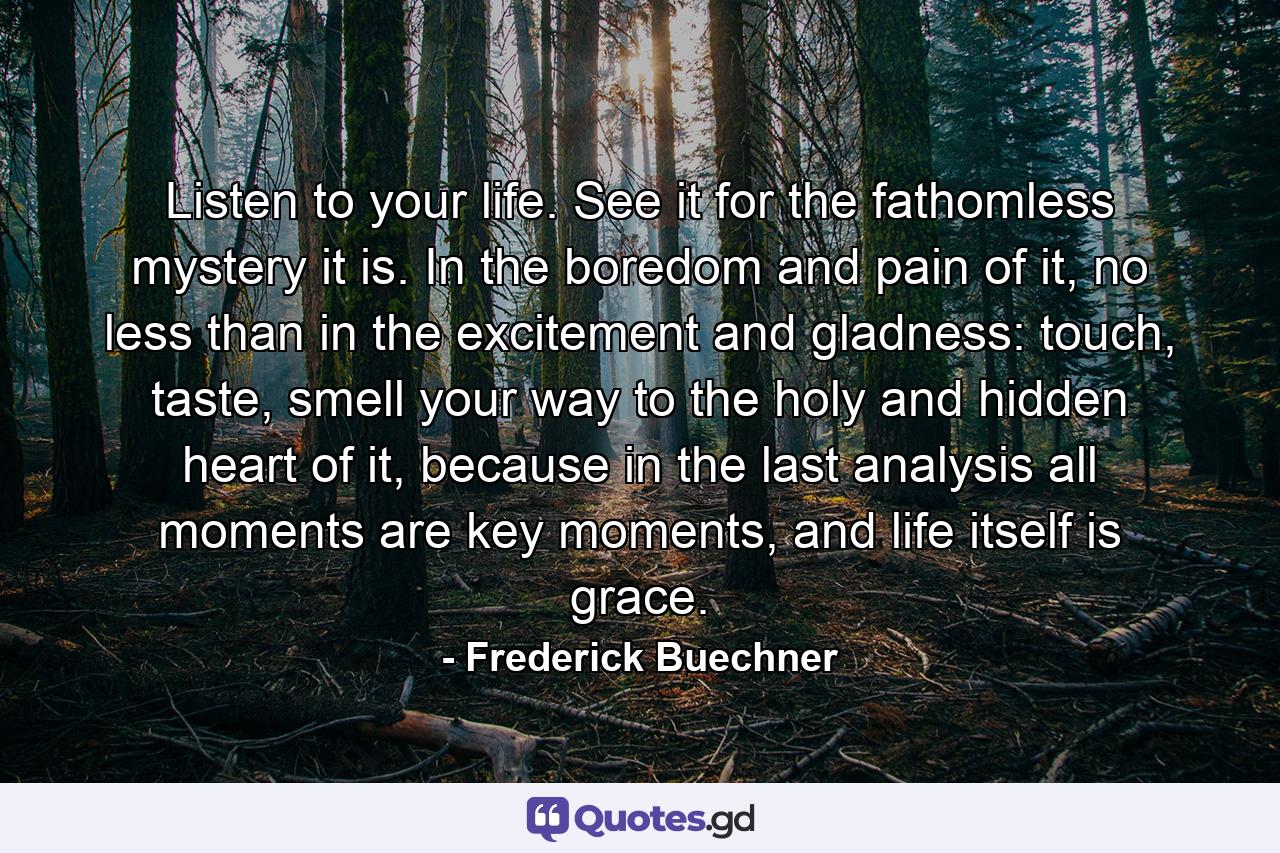 Listen to your life. See it for the fathomless mystery it is. In the boredom and pain of it, no less than in the excitement and gladness: touch, taste, smell your way to the holy and hidden heart of it, because in the last analysis all moments are key moments, and life itself is grace. - Quote by Frederick Buechner