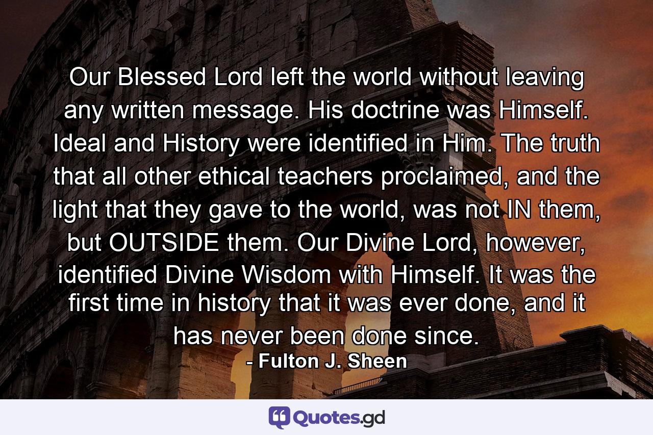 Our Blessed Lord left the world without leaving any written message. His doctrine was Himself. Ideal and History were identified in Him. The truth that all other ethical teachers proclaimed, and the light that they gave to the world, was not IN them, but OUTSIDE them. Our Divine Lord, however, identified Divine Wisdom with Himself. It was the first time in history that it was ever done, and it has never been done since. - Quote by Fulton J. Sheen