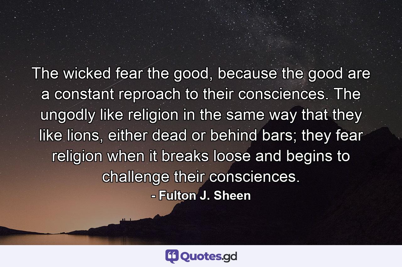 The wicked fear the good, because the good are a constant reproach to their consciences. The ungodly like religion in the same way that they like lions, either dead or behind bars; they fear religion when it breaks loose and begins to challenge their consciences. - Quote by Fulton J. Sheen