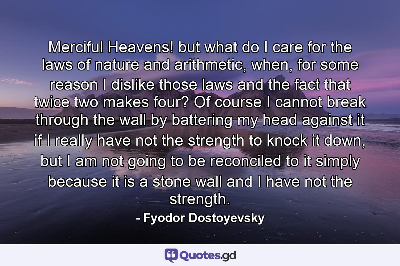 Merciful Heavens! but what do I care for the laws of nature and arithmetic, when, for some reason I dislike those laws and the fact that twice two makes four? Of course I cannot break through the wall by battering my head against it if I really have not the strength to knock it down, but I am not going to be reconciled to it simply because it is a stone wall and I have not the strength. - Quote by Fyodor Dostoyevsky