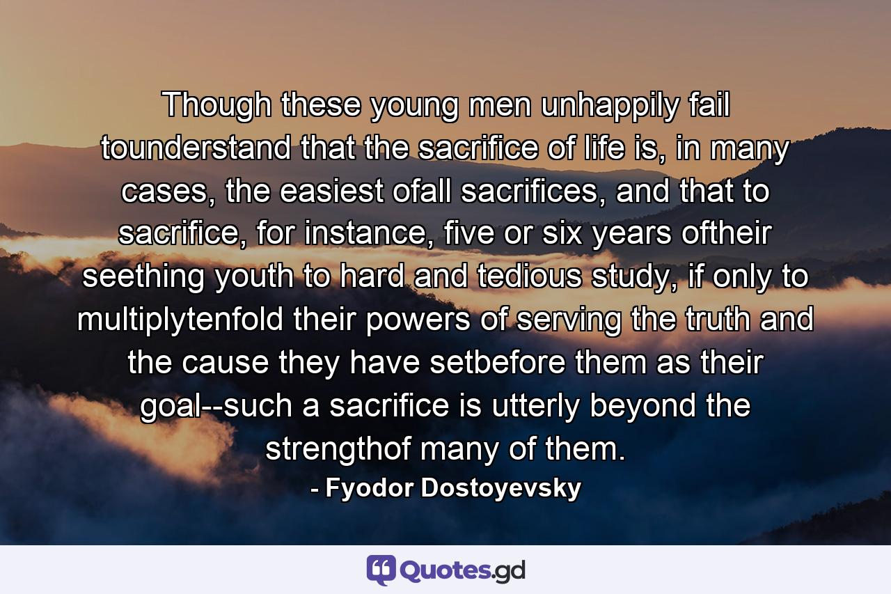 Though these young men unhappily fail tounderstand that the sacrifice of life is, in many cases, the easiest ofall sacrifices, and that to sacrifice, for instance, five or six years oftheir seething youth to hard and tedious study, if only to multiplytenfold their powers of serving the truth and the cause they have setbefore them as their goal--such a sacrifice is utterly beyond the strengthof many of them. - Quote by Fyodor Dostoyevsky