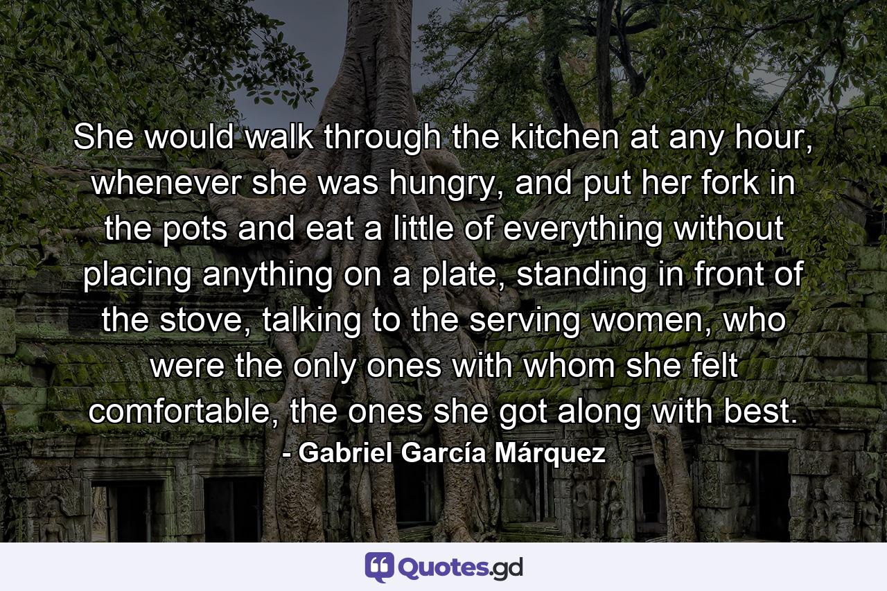 She would walk through the kitchen at any hour, whenever she was hungry, and put her fork in the pots and eat a little of everything without placing anything on a plate, standing in front of the stove, talking to the serving women, who were the only ones with whom she felt comfortable, the ones she got along with best. - Quote by Gabriel García Márquez