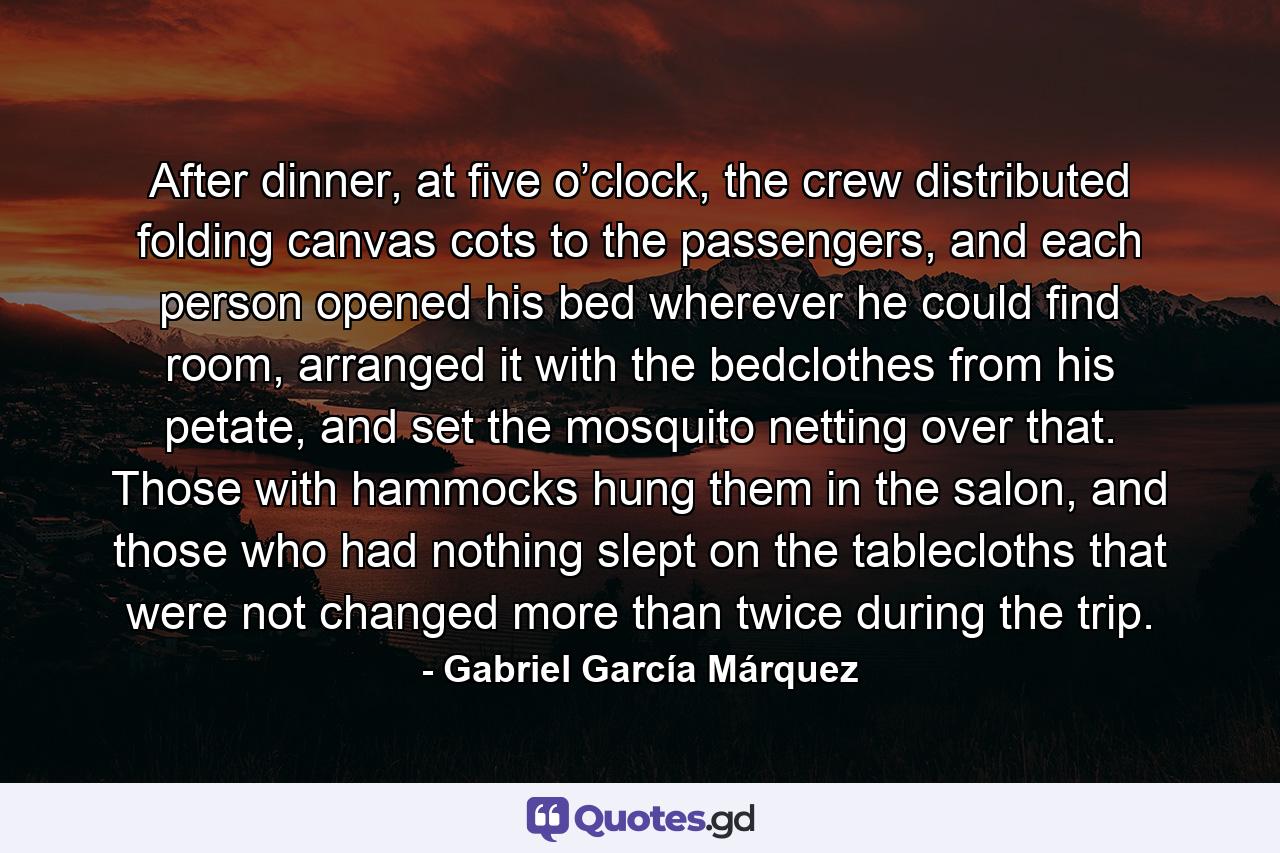 After dinner, at five o’clock, the crew distributed folding canvas cots to the passengers, and each person opened his bed wherever he could find room, arranged it with the bedclothes from his petate, and set the mosquito netting over that. Those with hammocks hung them in the salon, and those who had nothing slept on the tablecloths that were not changed more than twice during the trip. - Quote by Gabriel García Márquez