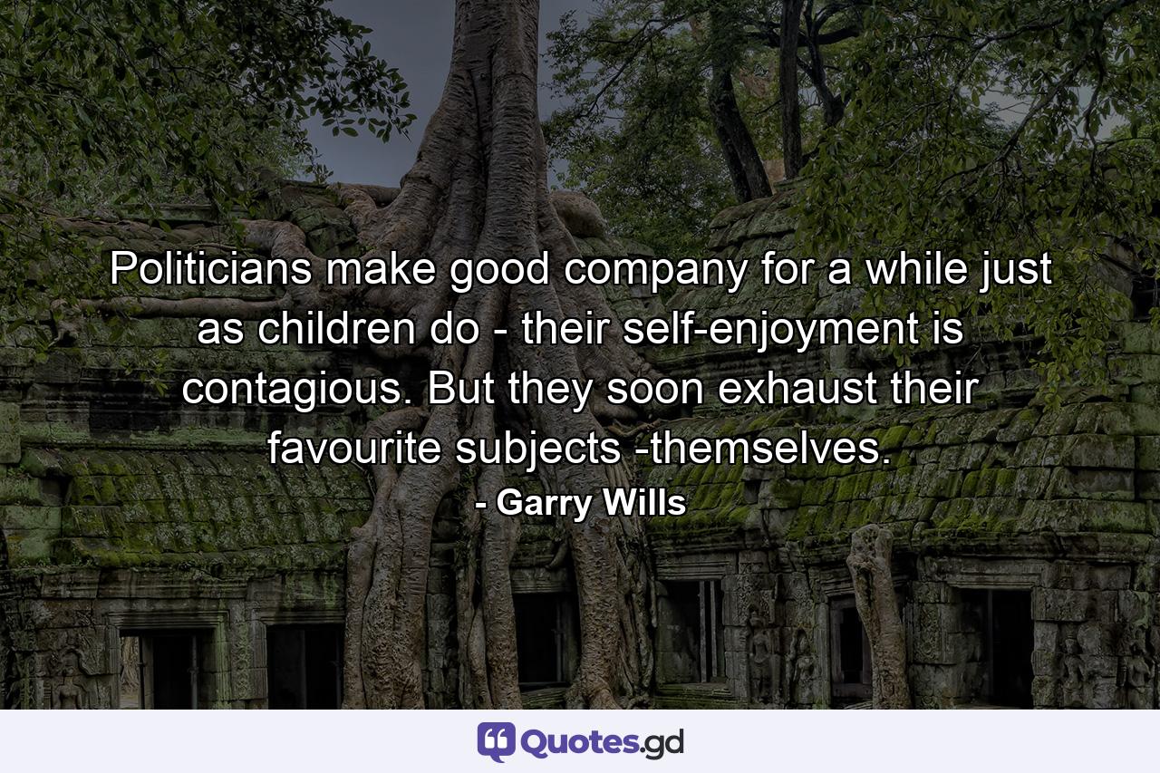 Politicians make good company for a while just as children do - their self-enjoyment is contagious. But they soon exhaust their favourite subjects -themselves. - Quote by Garry Wills