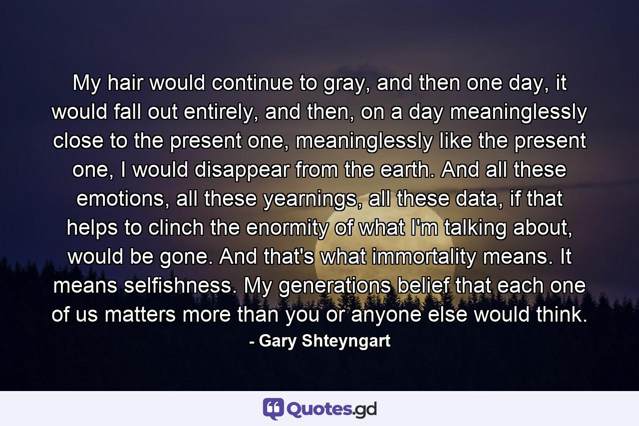 My hair would continue to gray, and then one day, it would fall out entirely, and then, on a day meaninglessly close to the present one, meaninglessly like the present one, I would disappear from the earth. And all these emotions, all these yearnings, all these data, if that helps to clinch the enormity of what I'm talking about, would be gone. And that's what immortality means. It means selfishness. My generations belief that each one of us matters more than you or anyone else would think. - Quote by Gary Shteyngart