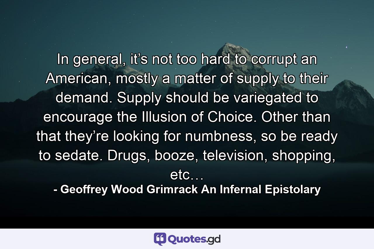 In general, it’s not too hard to corrupt an American, mostly a matter of supply to their demand. Supply should be variegated to encourage the Illusion of Choice. Other than that they’re looking for numbness, so be ready to sedate. Drugs, booze, television, shopping, etc… - Quote by Geoffrey Wood Grimrack An Infernal Epistolary