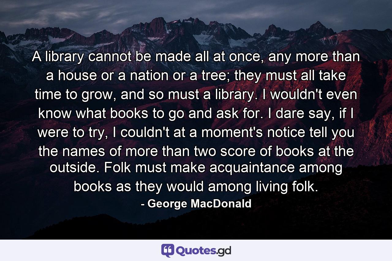 A library cannot be made all at once, any more than a house or a nation or a tree; they must all take time to grow, and so must a library. I wouldn't even know what books to go and ask for. I dare say, if I were to try, I couldn't at a moment's notice tell you the names of more than two score of books at the outside. Folk must make acquaintance among books as they would among living folk. - Quote by George MacDonald