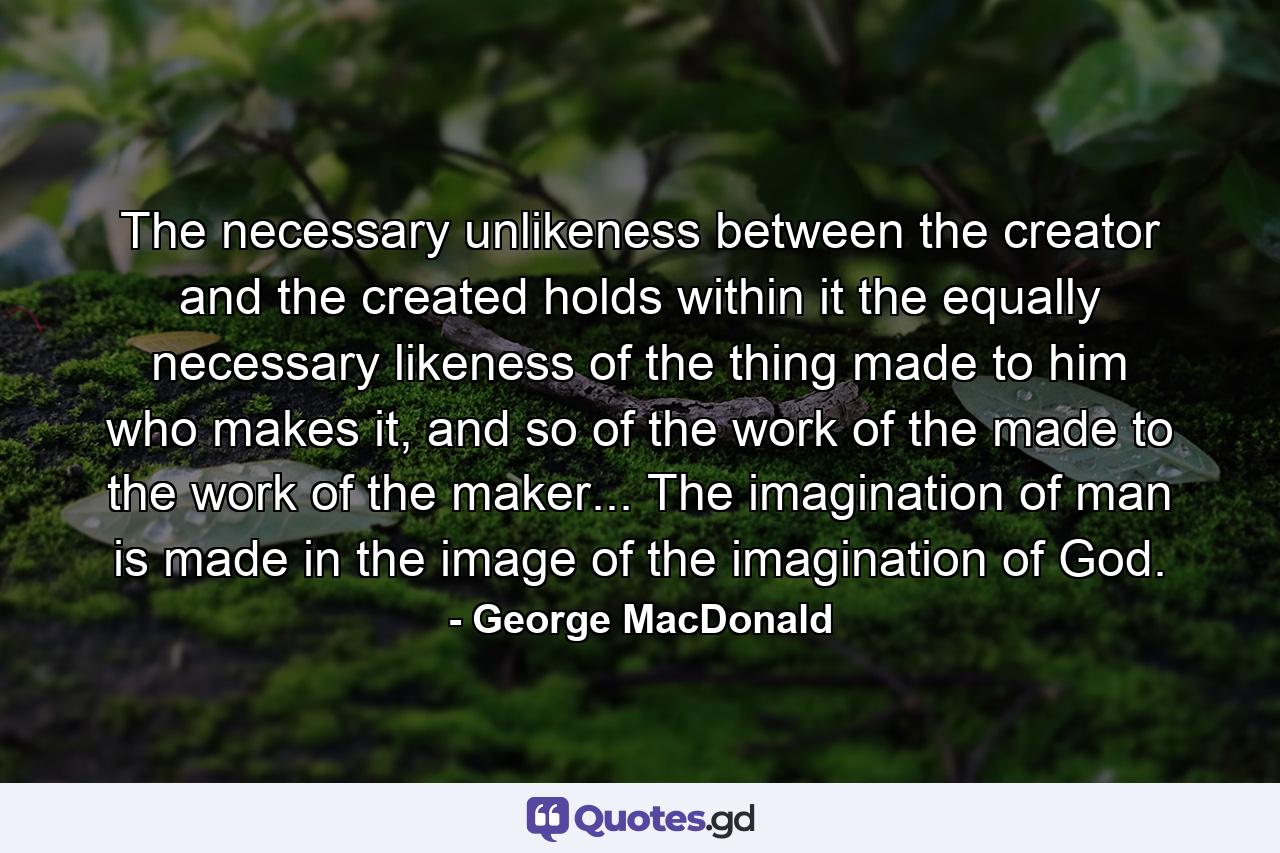 The necessary unlikeness between the creator and the created holds within it the equally necessary likeness of the thing made to him who makes it, and so of the work of the made to the work of the maker... The imagination of man is made in the image of the imagination of God. - Quote by George MacDonald