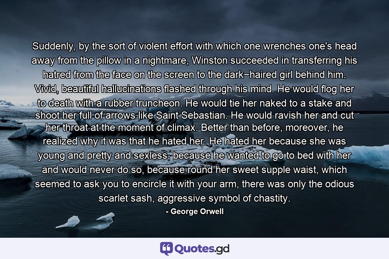 Suddenly, by the sort of violent effort with which one wrenches one's head away from the pillow in a nightmare, Winston succeeded in transferring his hatred from the face on the screen to the dark−haired girl behind him. Vivid, beautiful hallucinations flashed through his mind. He would flog her to death with a rubber truncheon. He would tie her naked to a stake and shoot her full of arrows like Saint Sebastian. He would ravish her and cut her throat at the moment of climax. Better than before, moreover, he realized why it was that he hated her. He hated her because she was young and pretty and sexless, because he wanted to go to bed with her and would never do so, because round her sweet supple waist, which seemed to ask you to encircle it with your arm, there was only the odious scarlet sash, aggressive symbol of chastity. - Quote by George Orwell