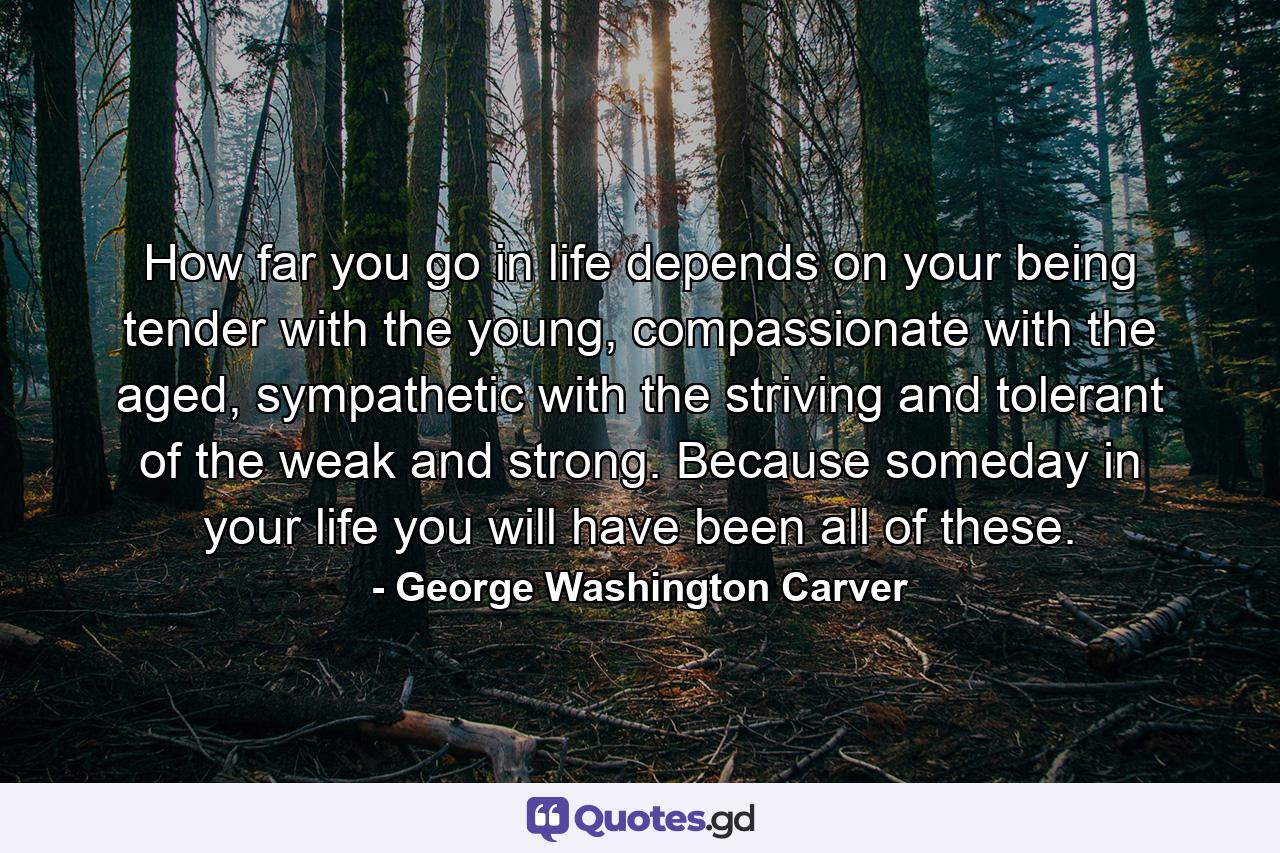 How far you go in life depends on your being tender with the young, compassionate with the aged, sympathetic with the striving and tolerant of the weak and strong. Because someday in your life you will have been all of these. - Quote by George Washington Carver