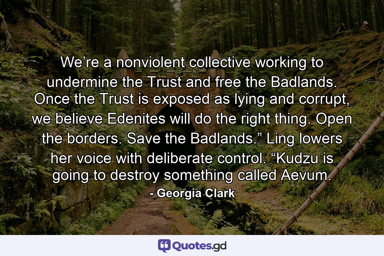 We’re a nonviolent collective working to undermine the Trust and free the Badlands. Once the Trust is exposed as lying and corrupt, we believe Edenites will do the right thing. Open the borders. Save the Badlands.” Ling lowers her voice with deliberate control. “Kudzu is going to destroy something called Aevum. - Quote by Georgia Clark