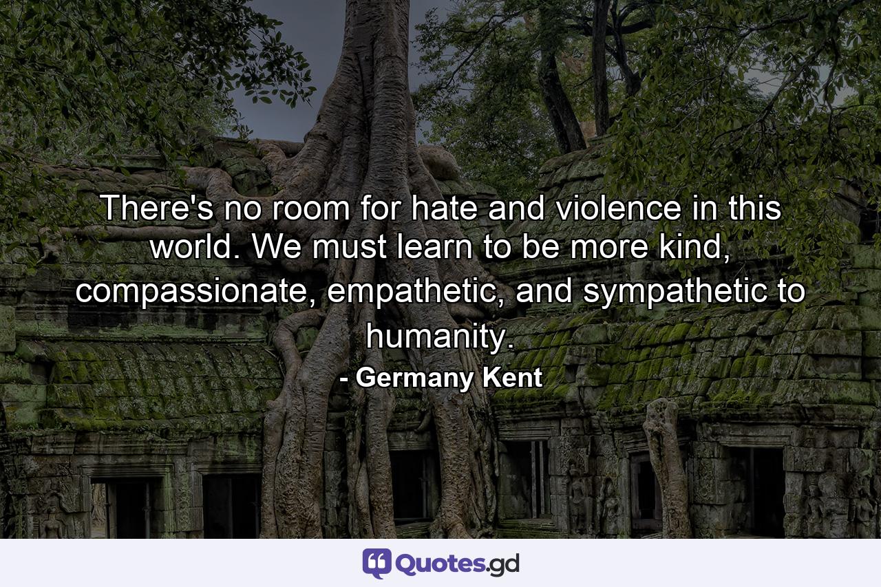 There's no room for hate and violence in this world. We must learn to be more kind, compassionate, empathetic, and sympathetic to humanity. - Quote by Germany Kent