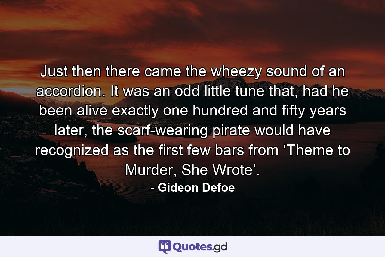Just then there came the wheezy sound of an accordion. It was an odd little tune that, had he been alive exactly one hundred and fifty years later, the scarf-wearing pirate would have recognized as the first few bars from ‘Theme to Murder, She Wrote’. - Quote by Gideon Defoe