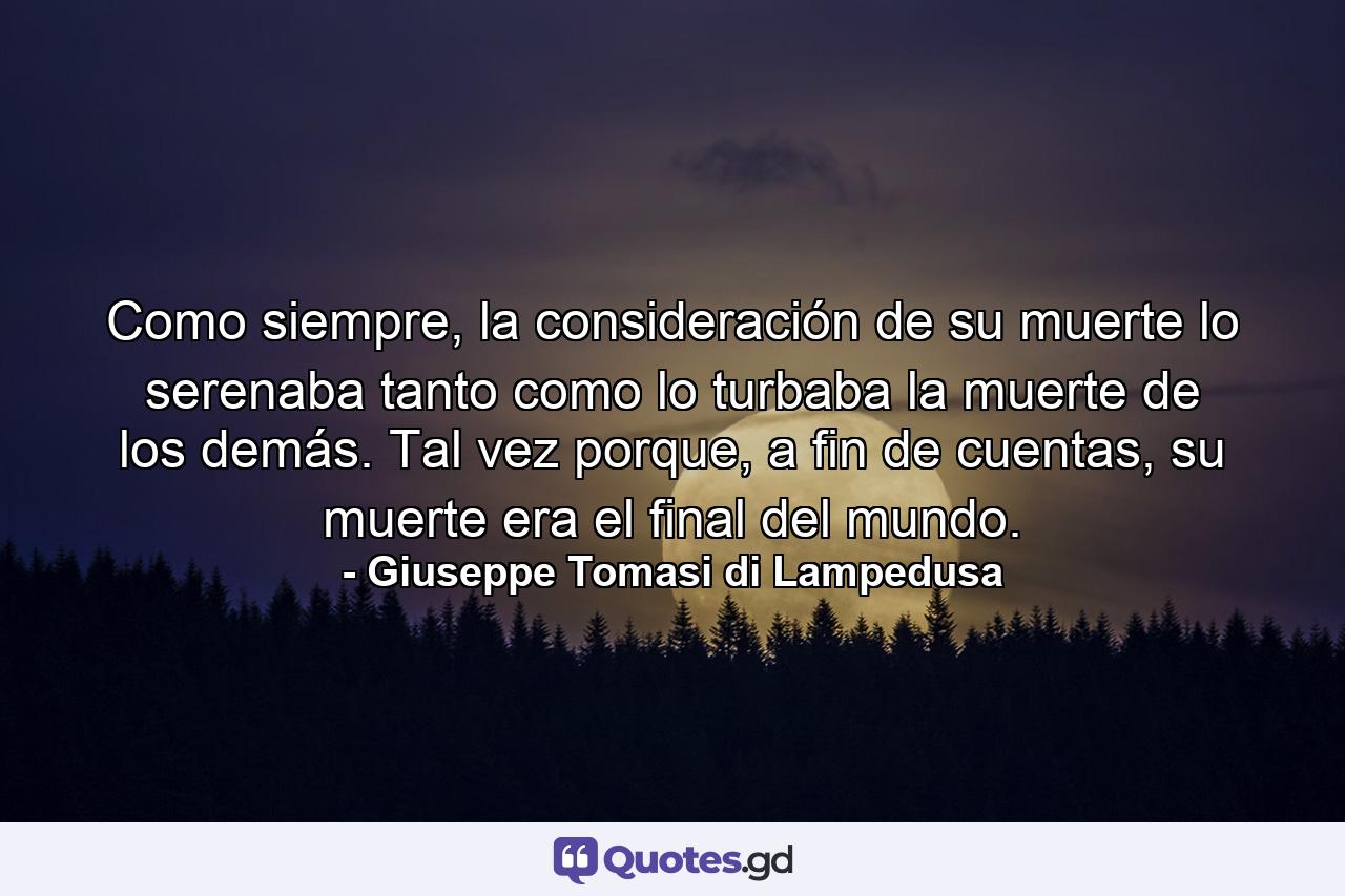 Como siempre, la consideración de su muerte lo serenaba tanto como lo turbaba la muerte de los demás. Tal vez porque, a fin de cuentas, su muerte era el final del mundo. - Quote by Giuseppe Tomasi di Lampedusa