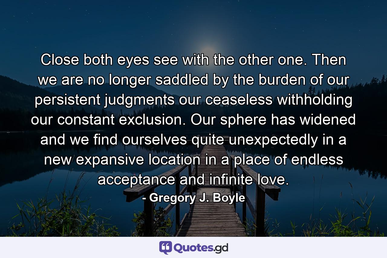 Close both eyes see with the other one. Then we are no longer saddled by the burden of our persistent judgments our ceaseless withholding our constant exclusion. Our sphere has widened and we find ourselves quite unexpectedly in a new expansive location in a place of endless acceptance and infinite love. - Quote by Gregory J. Boyle