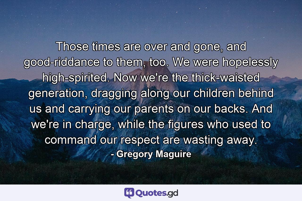 Those times are over and gone, and good-riddance to them, too. We were hopelessly high-spirited. Now we're the thick-waisted generation, dragging along our children behind us and carrying our parents on our backs. And we're in charge, while the figures who used to command our respect are wasting away. - Quote by Gregory Maguire