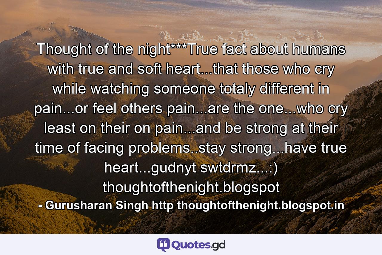 Thought of the night***True fact about humans with true and soft heart...that those who cry while watching someone totaly different in pain...or feel others pain...are the one...who cry least on their on pain...and be strong at their time of facing problems..stay strong...have true heart...gudnyt swtdrmz...:) thoughtofthenight.blogspot - Quote by Gurusharan Singh http thoughtofthenight.blogspot.in