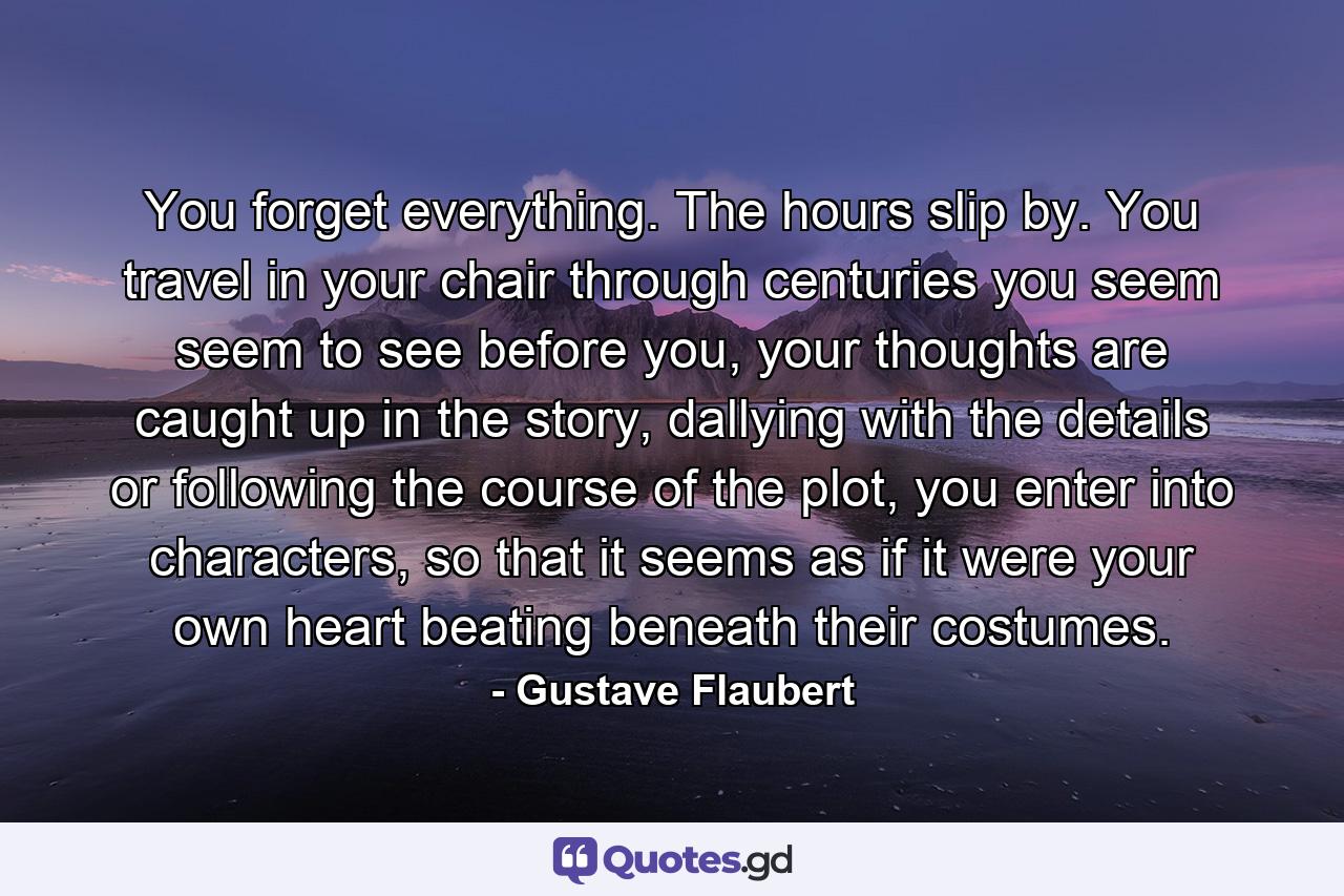 You forget everything. The hours slip by. You travel in your chair through centuries you seem seem to see before you, your thoughts are caught up in the story, dallying with the details or following the course of the plot, you enter into characters, so that it seems as if it were your own heart beating beneath their costumes. - Quote by Gustave Flaubert