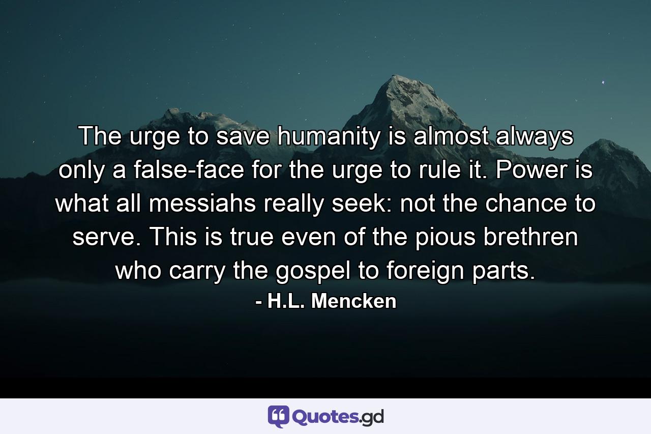 The urge to save humanity is almost always only a false-face for the urge to rule it. Power is what all messiahs really seek: not the chance to serve. This is true even of the pious brethren who carry the gospel to foreign parts. - Quote by H.L. Mencken