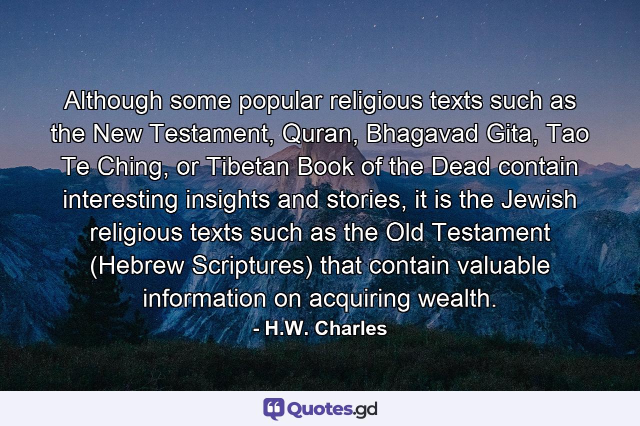 Although some popular religious texts such as the New Testament, Quran, Bhagavad Gita, Tao Te Ching, or Tibetan Book of the Dead contain interesting insights and stories, it is the Jewish religious texts such as the Old Testament (Hebrew Scriptures) that contain valuable information on acquiring wealth. - Quote by H.W. Charles