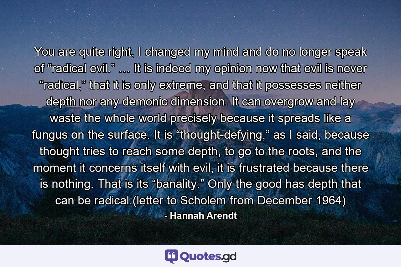 You are quite right, I changed my mind and do no longer speak of “radical evil.” … It is indeed my opinion now that evil is never “radical,” that it is only extreme, and that it possesses neither depth nor any demonic dimension. It can overgrow and lay waste the whole world precisely because it spreads like a fungus on the surface. It is “thought-defying,” as I said, because thought tries to reach some depth, to go to the roots, and the moment it concerns itself with evil, it is frustrated because there is nothing. That is its “banality.” Only the good has depth that can be radical.(letter to Scholem from December 1964) - Quote by Hannah Arendt