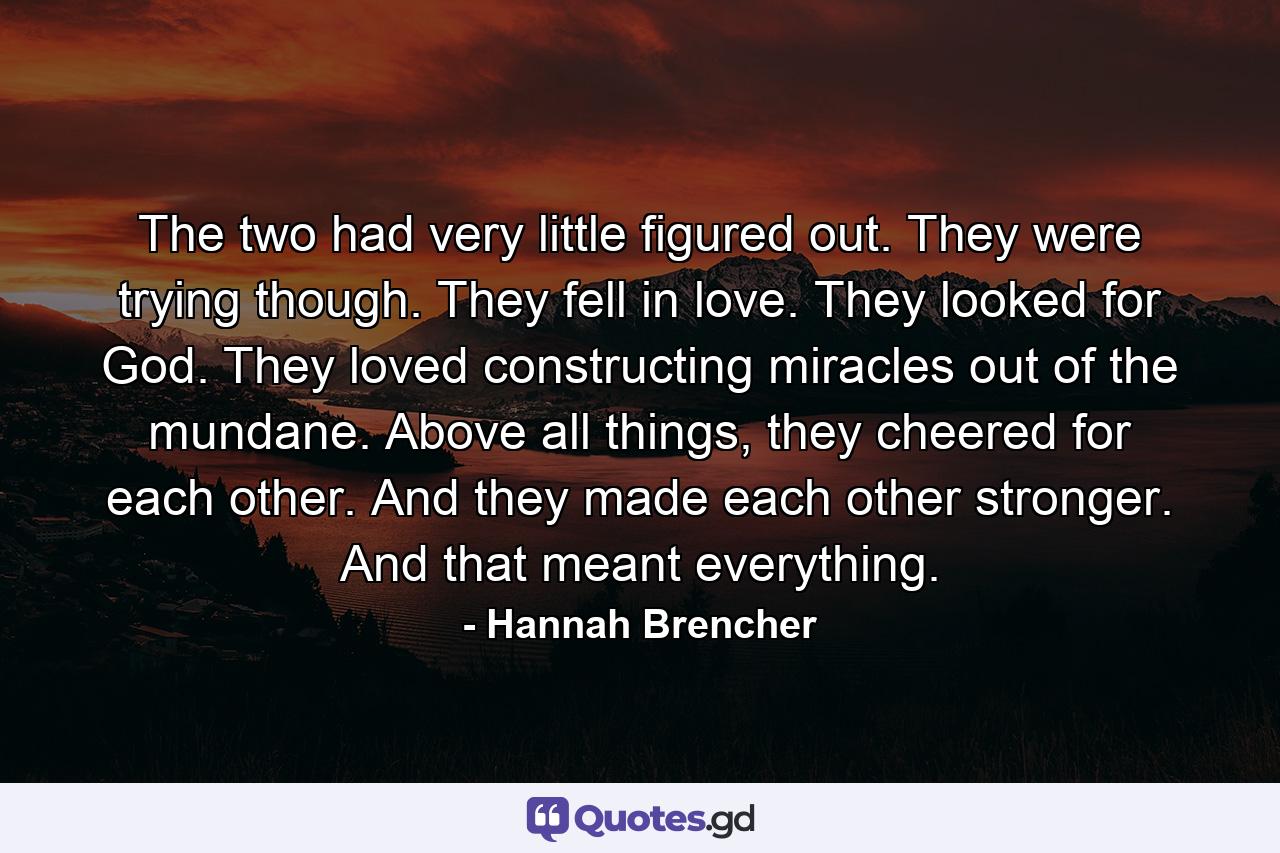 The two had very little figured out. They were trying though. They fell in love. They looked for God. They loved constructing miracles out of the mundane. Above all things, they cheered for each other. And they made each other stronger. And that meant everything. - Quote by Hannah Brencher