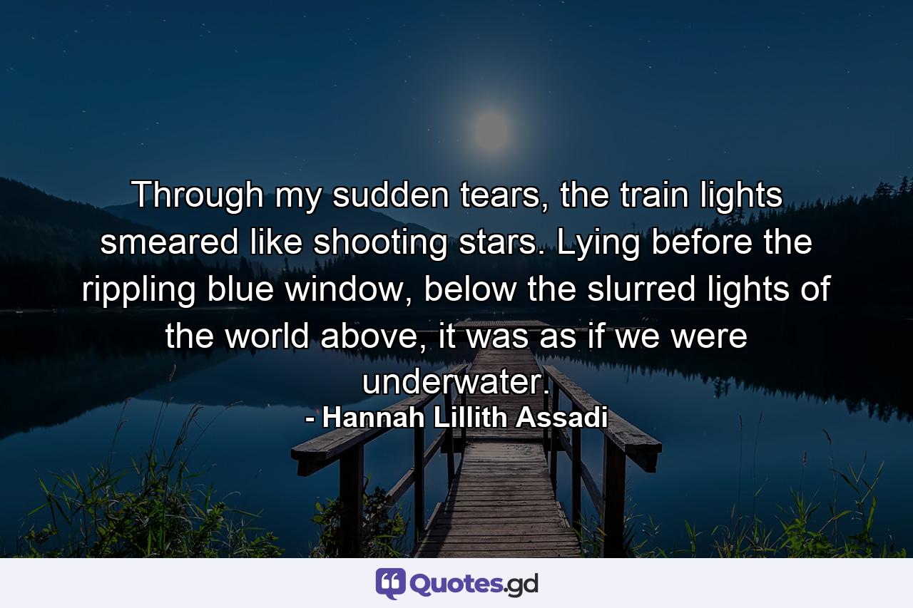 Through my sudden tears, the train lights smeared like shooting stars. Lying before the rippling blue window, below the slurred lights of the world above, it was as if we were underwater. - Quote by Hannah Lillith Assadi