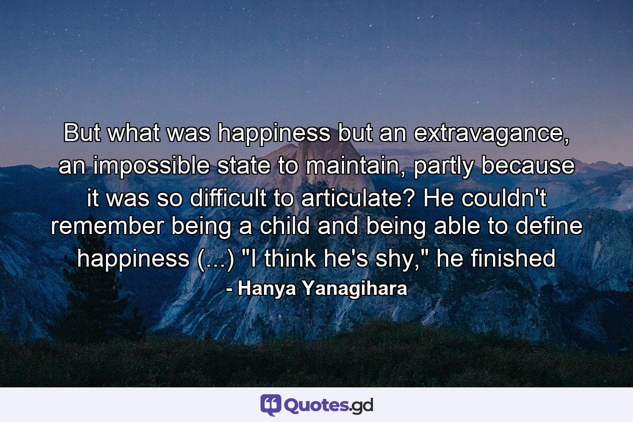 But what was happiness but an extravagance, an impossible state to maintain, partly because it was so difficult to articulate? He couldn't remember being a child and being able to define happiness (...) 