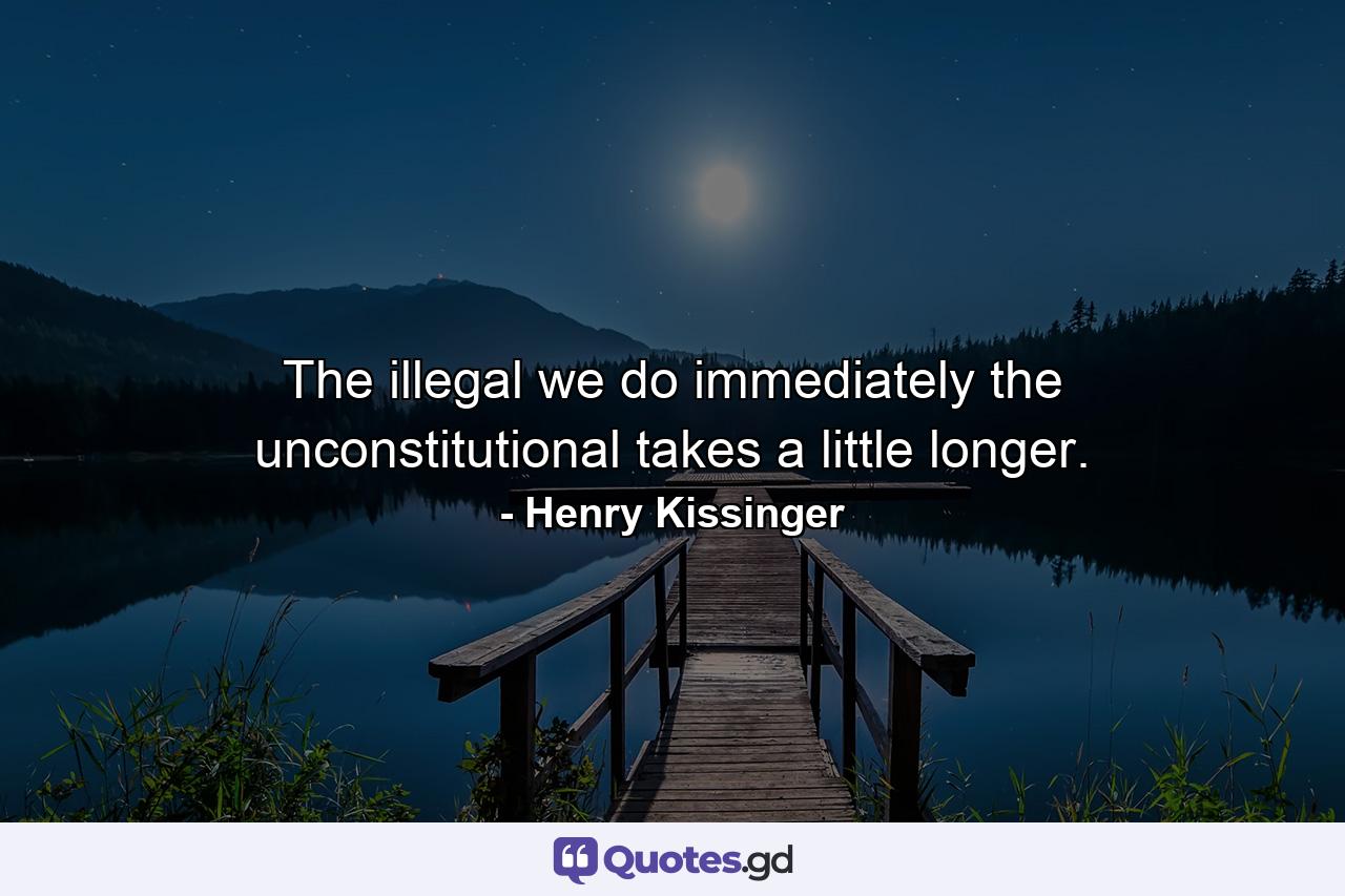 The illegal we do immediately  the unconstitutional takes a little longer. - Quote by Henry Kissinger