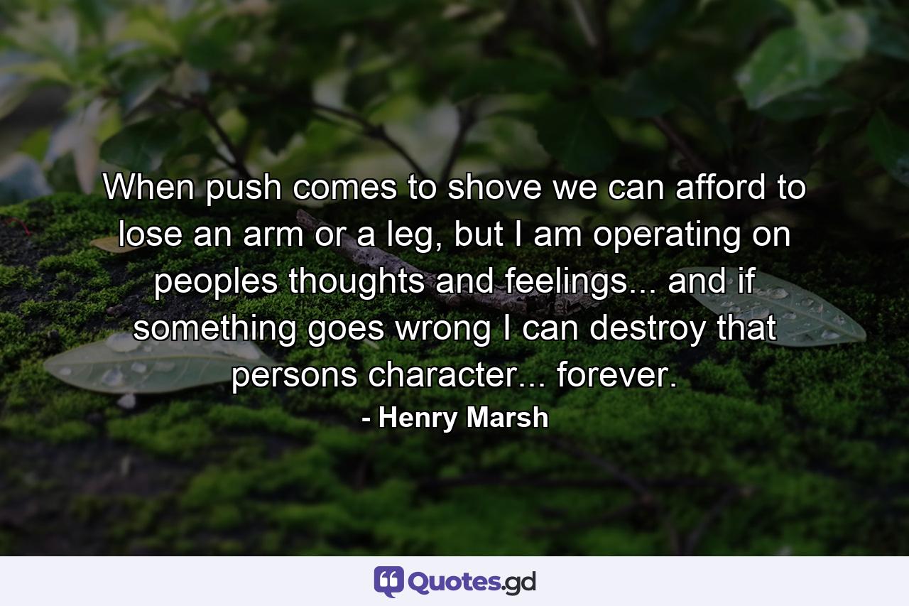 When push comes to shove we can afford to lose an arm or a leg, but I am operating on peoples thoughts and feelings... and if something goes wrong I can destroy that persons character... forever. - Quote by Henry Marsh