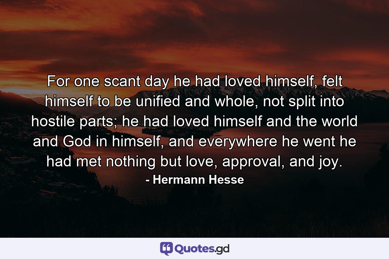 For one scant day he had loved himself, felt himself to be unified and whole, not split into hostile parts; he had loved himself and the world and God in himself, and everywhere he went he had met nothing but love, approval, and joy. - Quote by Hermann Hesse