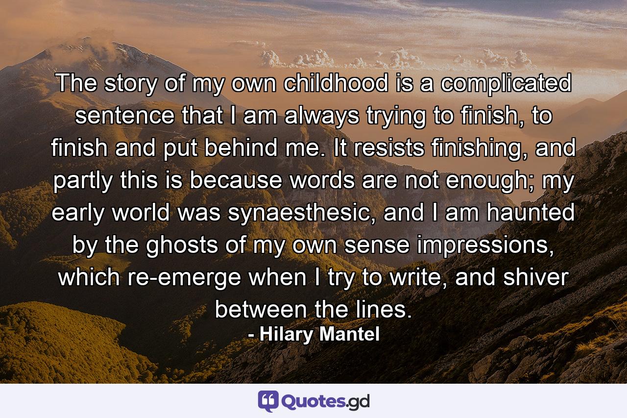 The story of my own childhood is a complicated sentence that I am always trying to finish, to finish and put behind me. It resists finishing, and partly this is because words are not enough; my early world was synaesthesic, and I am haunted by the ghosts of my own sense impressions, which re-emerge when I try to write, and shiver between the lines. - Quote by Hilary Mantel