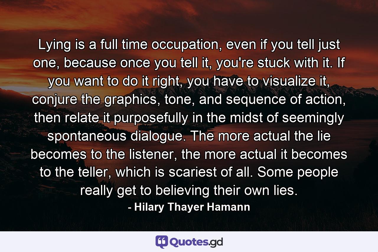 Lying is a full time occupation, even if you tell just one, because once you tell it, you're stuck with it. If you want to do it right, you have to visualize it, conjure the graphics, tone, and sequence of action, then relate it purposefully in the midst of seemingly spontaneous dialogue. The more actual the lie becomes to the listener, the more actual it becomes to the teller, which is scariest of all. Some people really get to believing their own lies. - Quote by Hilary Thayer Hamann