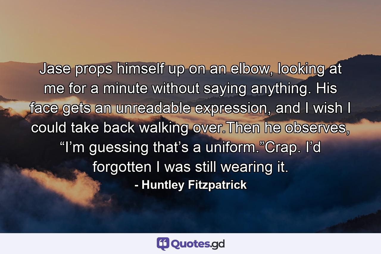 Jase props himself up on an elbow, looking at me for a minute without saying anything. His face gets an unreadable expression, and I wish I could take back walking over.Then he observes, “I’m guessing that’s a uniform.”Crap. I’d forgotten I was still wearing it. - Quote by Huntley Fitzpatrick