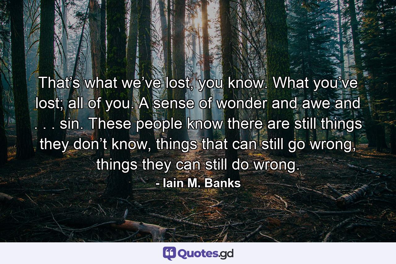 That’s what we’ve lost, you know. What you’ve lost; all of you. A sense of wonder and awe and . . . sin. These people know there are still things they don’t know, things that can still go wrong, things they can still do wrong. - Quote by Iain M. Banks