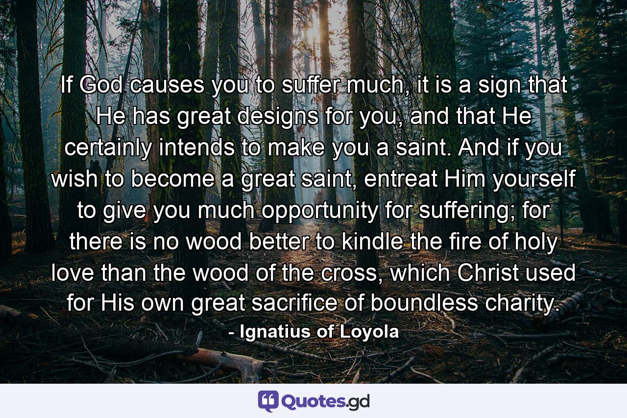 If God causes you to suffer much, it is a sign that He has great designs for you, and that He certainly intends to make you a saint. And if you wish to become a great saint, entreat Him yourself to give you much opportunity for suffering; for there is no wood better to kindle the fire of holy love than the wood of the cross, which Christ used for His own great sacrifice of boundless charity. - Quote by Ignatius of Loyola