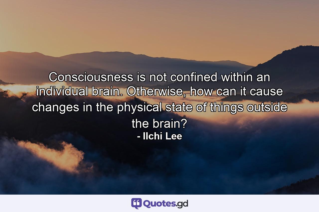 Consciousness is not confined within an individual brain. Otherwise, how can it cause changes in the physical state of things outside the brain? - Quote by Ilchi Lee