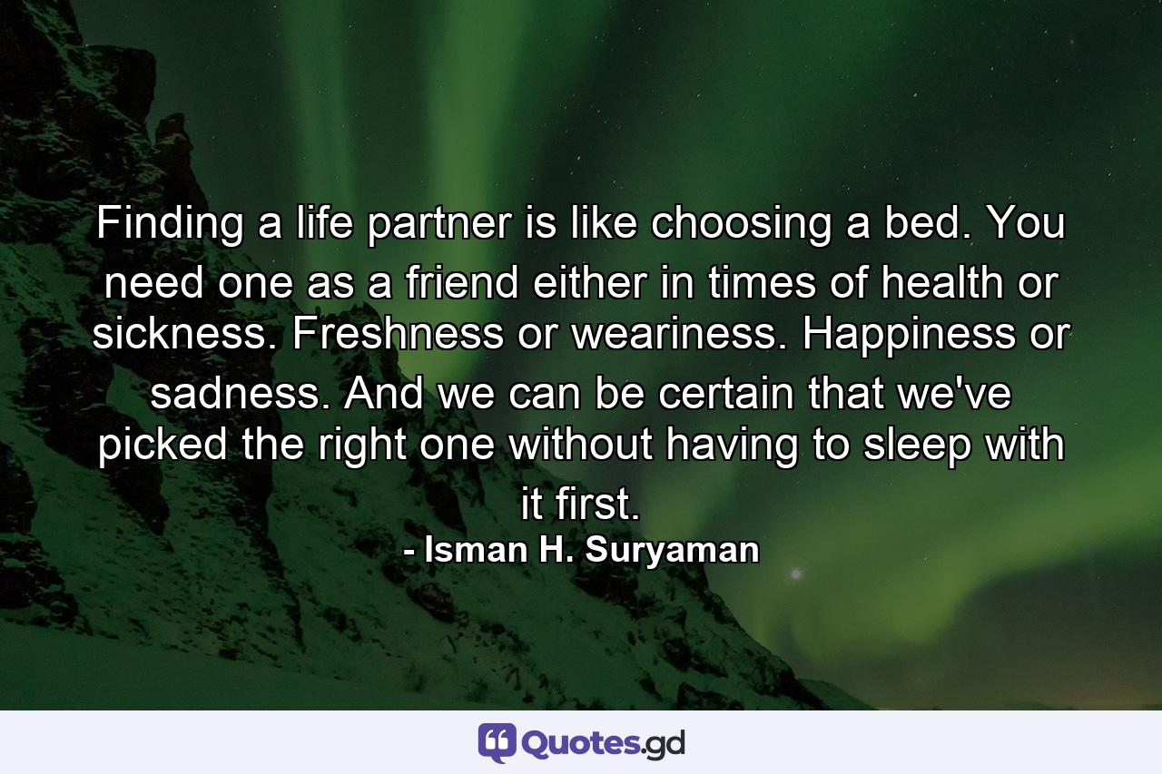 Finding a life partner is like choosing a bed. You need one as a friend either in times of health or sickness. Freshness or weariness. Happiness or sadness. And we can be certain that we've picked the right one without having to sleep with it first. - Quote by Isman H. Suryaman