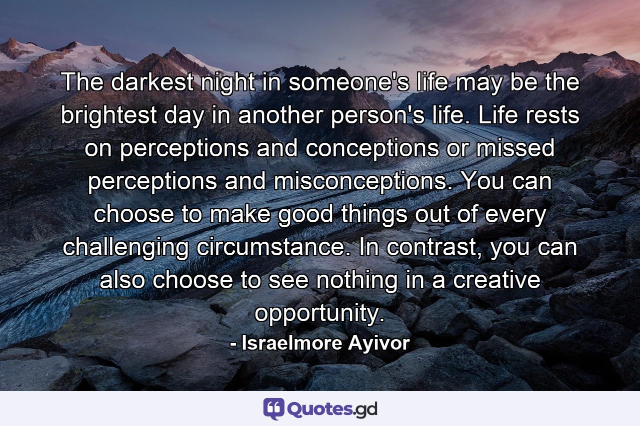 The darkest night in someone's life may be the brightest day in another person's life. Life rests on perceptions and conceptions or missed perceptions and misconceptions. You can choose to make good things out of every challenging circumstance. In contrast, you can also choose to see nothing in a creative opportunity. - Quote by Israelmore Ayivor