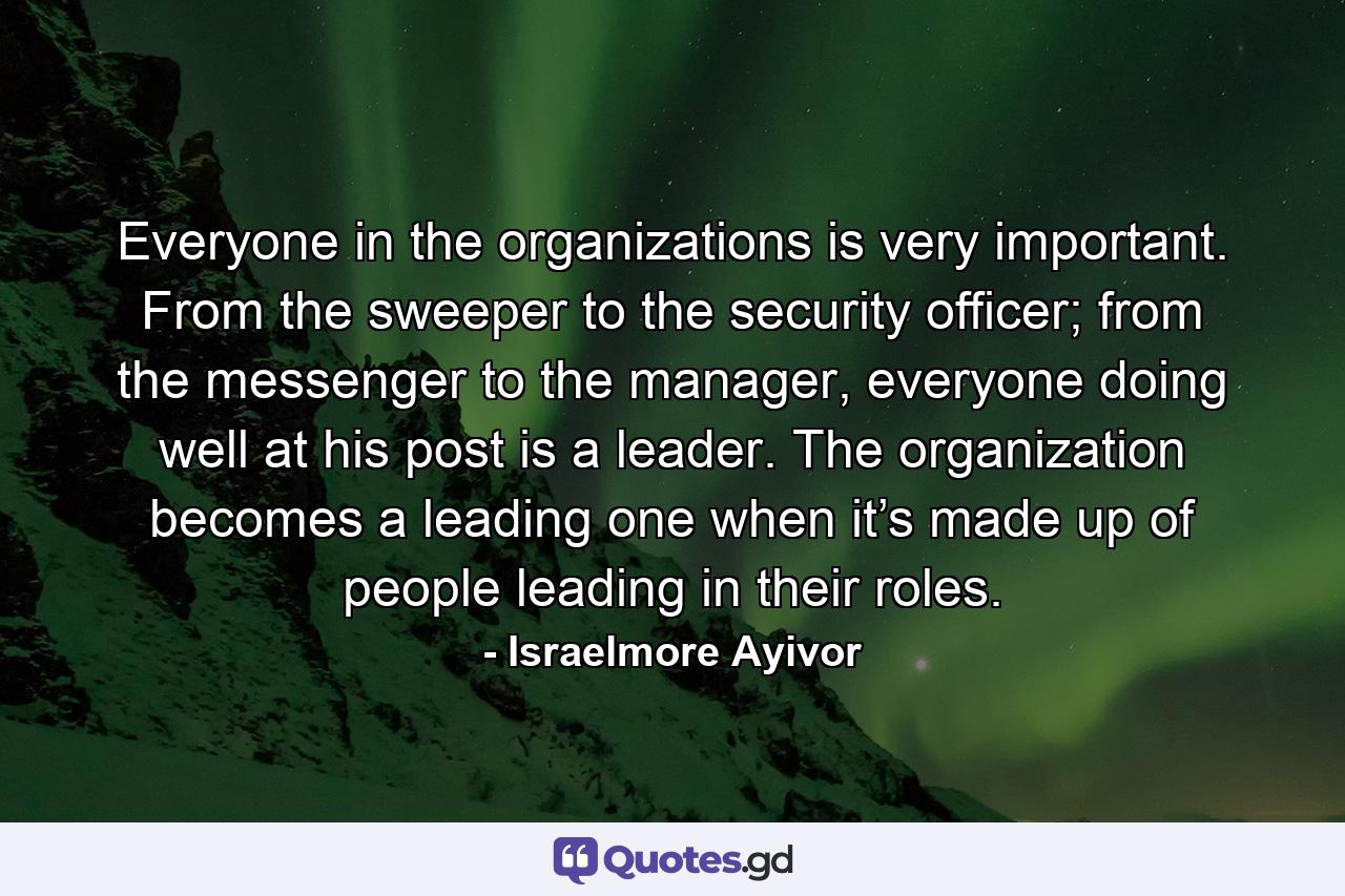 Everyone in the organizations is very important. From the sweeper to the security officer; from the messenger to the manager, everyone doing well at his post is a leader. The organization becomes a leading one when it’s made up of people leading in their roles. - Quote by Israelmore Ayivor