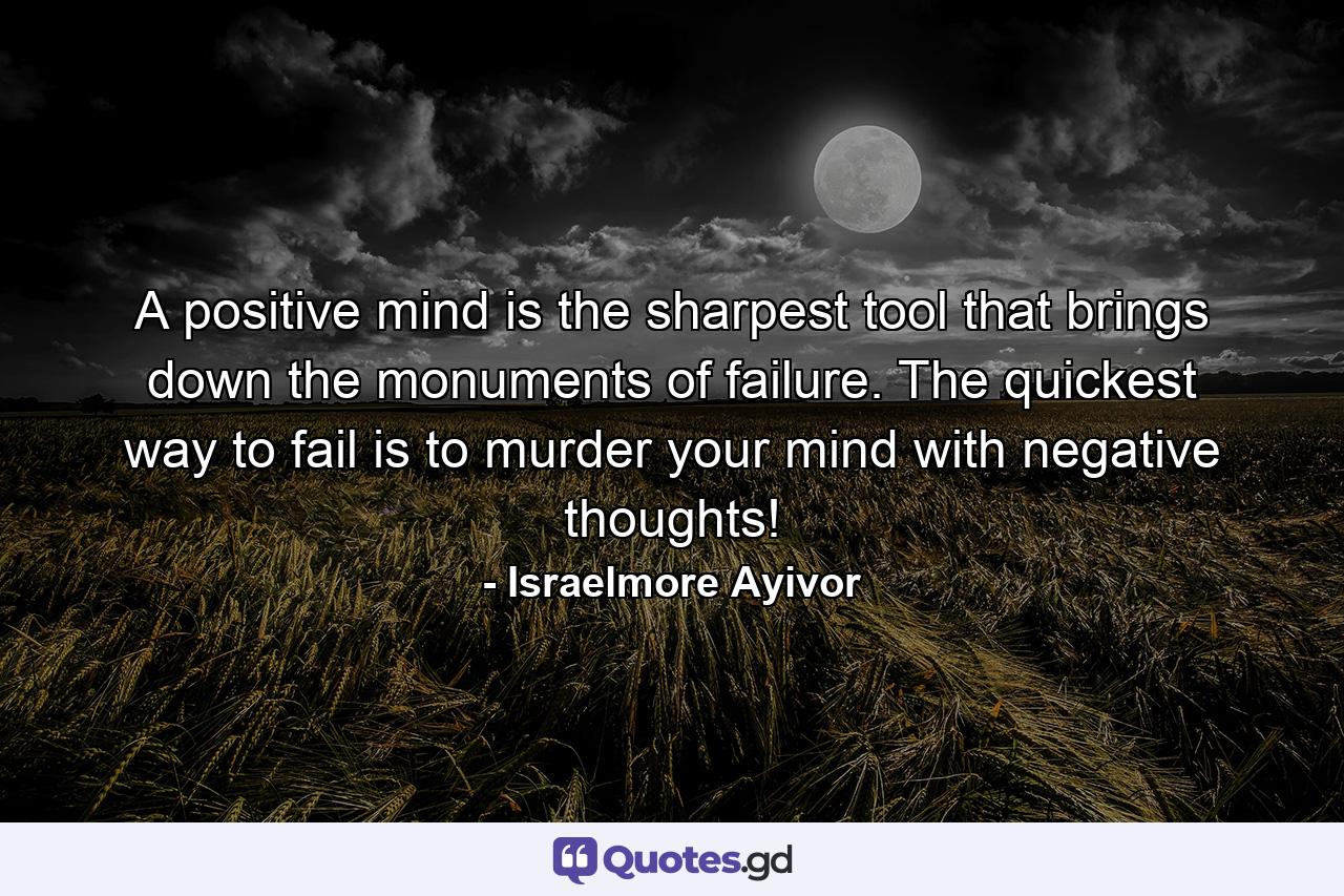 A positive mind is the sharpest tool that brings down the monuments of failure. The quickest way to fail is to murder your mind with negative thoughts! - Quote by Israelmore Ayivor