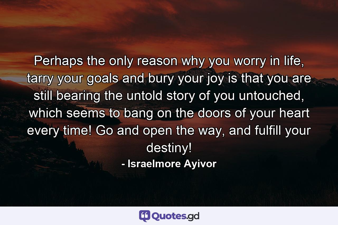 Perhaps the only reason why you worry in life, tarry your goals and bury your joy is that you are still bearing the untold story of you untouched, which seems to bang on the doors of your heart every time! Go and open the way, and fulfill your destiny! - Quote by Israelmore Ayivor