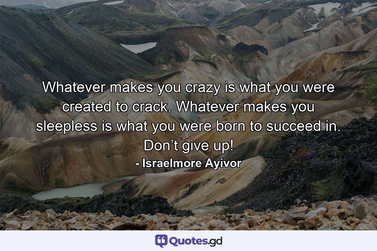 Whatever makes you crazy is what you were created to crack. Whatever makes you sleepless is what you were born to succeed in. Don’t give up! - Quote by Israelmore Ayivor