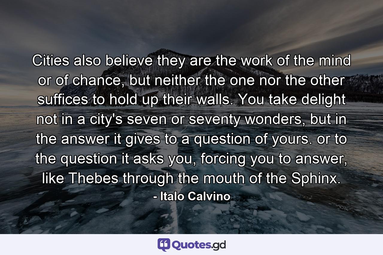 Cities also believe they are the work of the mind or of chance, but neither the one nor the other suffices to hold up their walls. You take delight not in a city's seven or seventy wonders, but in the answer it gives to a question of yours. or to the question it asks you, forcing you to answer, like Thebes through the mouth of the Sphinx. - Quote by Italo Calvino