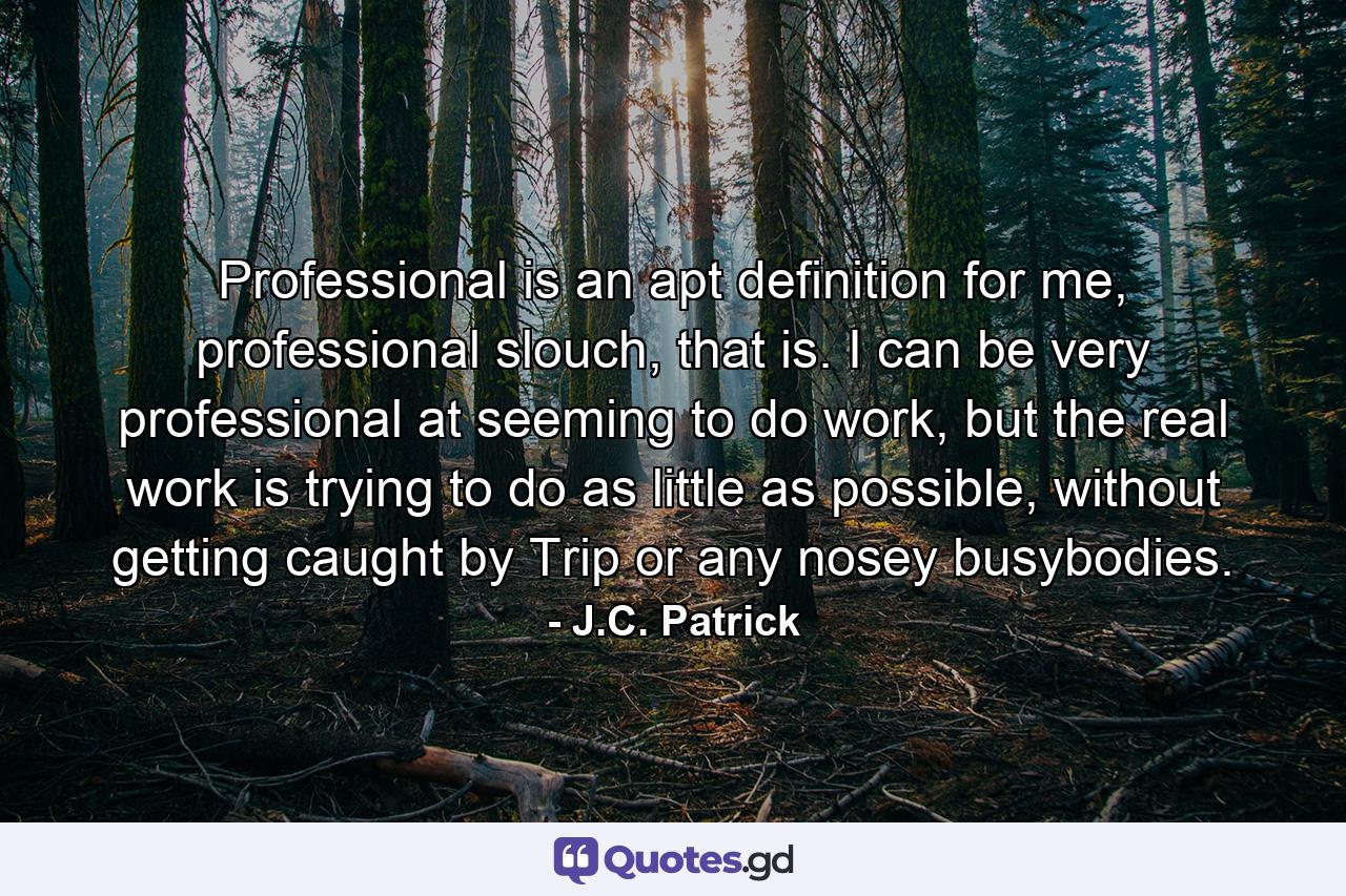 Professional is an apt definition for me, professional slouch, that is. I can be very professional at seeming to do work, but the real work is trying to do as little as possible, without getting caught by Trip or any nosey busybodies. - Quote by J.C. Patrick