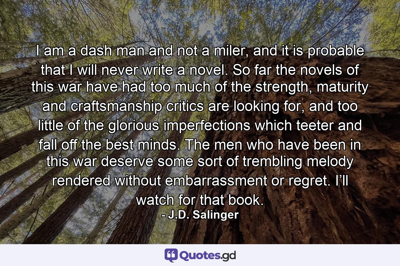 I am a dash man and not a miler, and it is probable that I will never write a novel. So far the novels of this war have had too much of the strength, maturity and craftsmanship critics are looking for, and too little of the glorious imperfections which teeter and fall off the best minds. The men who have been in this war deserve some sort of trembling melody rendered without embarrassment or regret. I’ll watch for that book. - Quote by J.D. Salinger