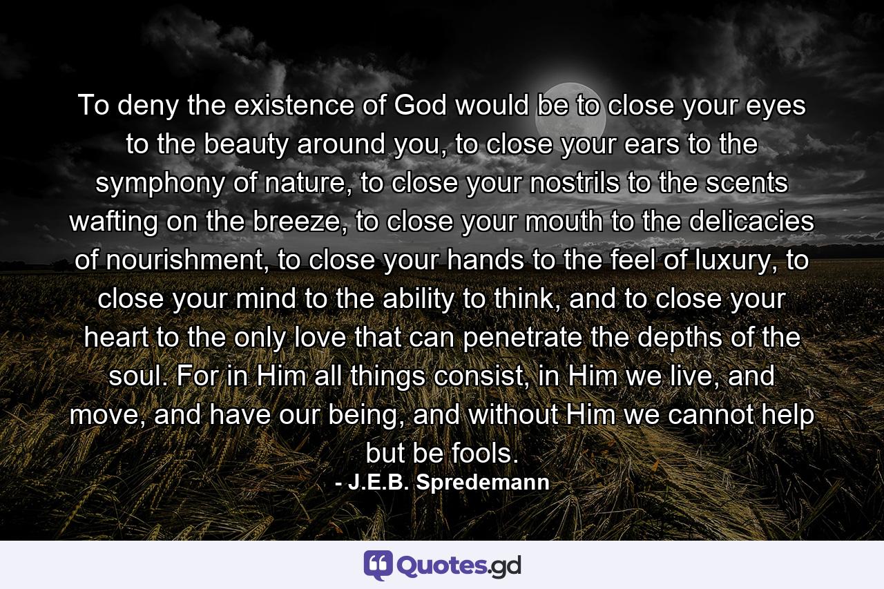 To deny the existence of God would be to close your eyes to the beauty around you, to close your ears to the symphony of nature, to close your nostrils to the scents wafting on the breeze, to close your mouth to the delicacies of nourishment, to close your hands to the feel of luxury, to close your mind to the ability to think, and to close your heart to the only love that can penetrate the depths of the soul. For in Him all things consist, in Him we live, and move, and have our being, and without Him we cannot help but be fools. - Quote by J.E.B. Spredemann