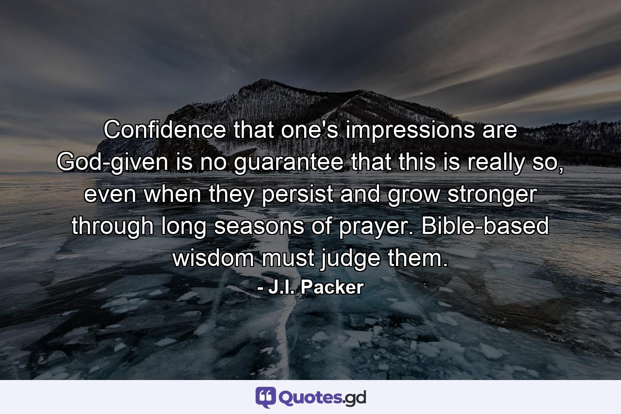 Confidence that one's impressions are God-given is no guarantee that this is really so, even when they persist and grow stronger through long seasons of prayer. Bible-based wisdom must judge them. - Quote by J.I. Packer